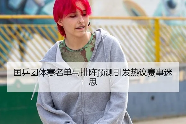 国乒团体赛名单与排阵预测引发热议赛事迷思